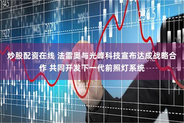 炒股配资在线 法雷奥与光峰科技宣布达成战略合作 共同开发下一代前照灯系统