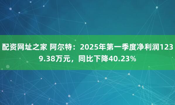 配资网址之家 阿尔特：2025年第一季度净利润1239.38万元，同比下降40.23%