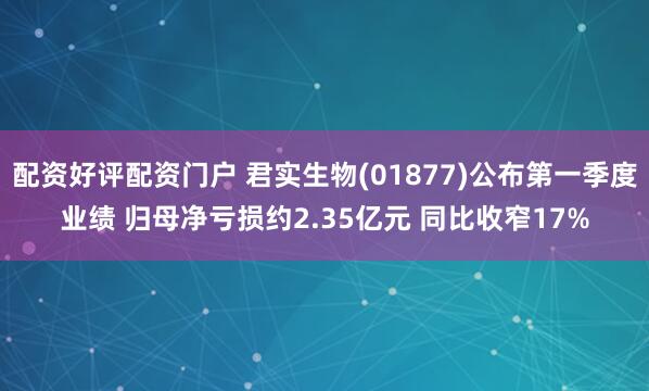 配资好评配资门户 君实生物(01877)公布第一季度业绩 归母净亏损约2.35亿元 同比收窄17%