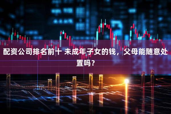 配资公司排名前十 未成年子女的钱，父母能随意处置吗？
