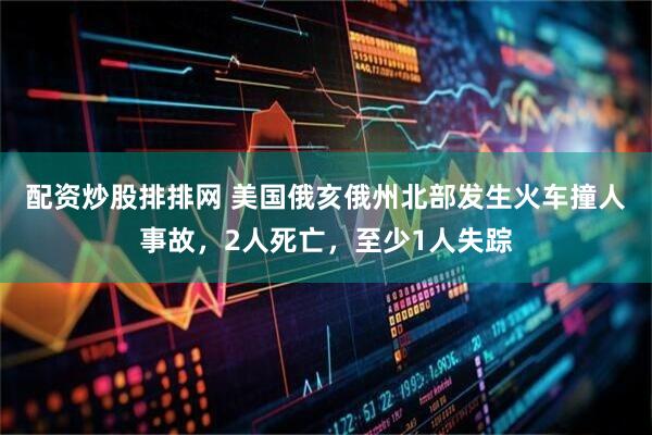 配资炒股排排网 美国俄亥俄州北部发生火车撞人事故，2人死亡，至少1人失踪