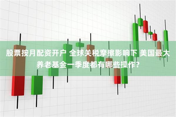 股票按月配资开户 全球关税摩擦影响下 美国最大养老基金一季度都有哪些操作？
