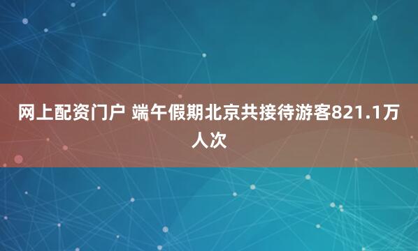 网上配资门户 端午假期北京共接待游客821.1万人次