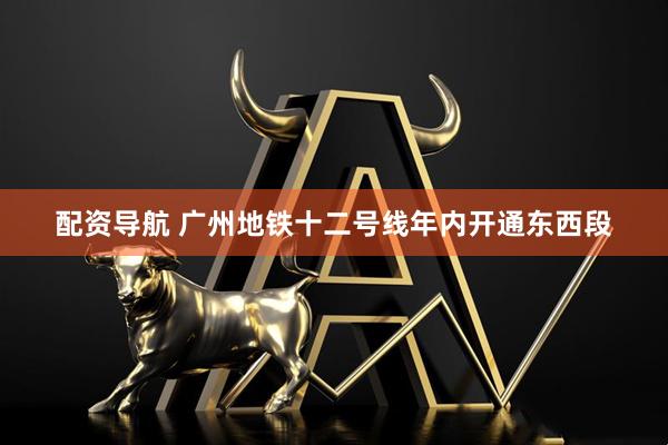 配资导航 广州地铁十二号线年内开通东西段