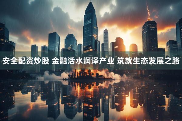 安全配资炒股 金融活水润泽产业 筑就生态发展之路