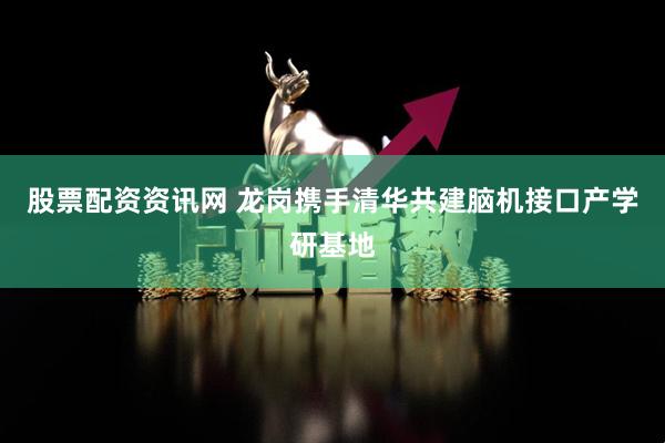 股票配资资讯网 龙岗携手清华共建脑机接口产学研基地