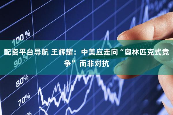 配资平台导航 王辉耀：中美应走向“奥林匹克式竞争” 而非对抗