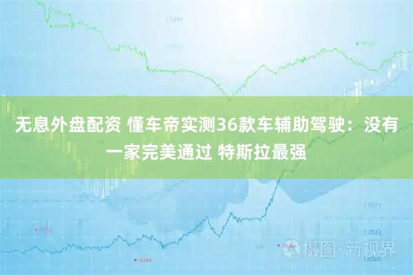 无息外盘配资 懂车帝实测36款车辅助驾驶：没有一家完美通过 特斯拉最强