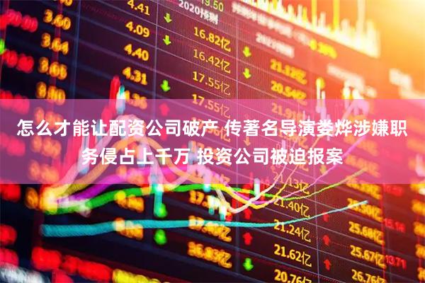 怎么才能让配资公司破产 传著名导演娄烨涉嫌职务侵占上千万 投资公司被迫报案