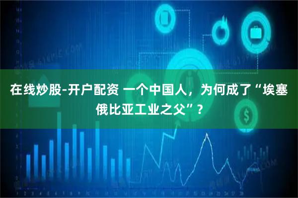 在线炒股-开户配资 一个中国人，为何成了“埃塞俄比亚工业之父”？