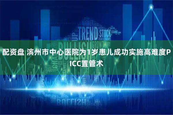 配资盘 滨州市中心医院为1岁患儿成功实施高难度PICC置管术