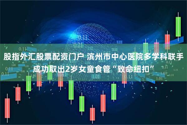 股指外汇股票配资门户 滨州市中心医院多学科联手成功取出2岁女童食管“致命纽扣”