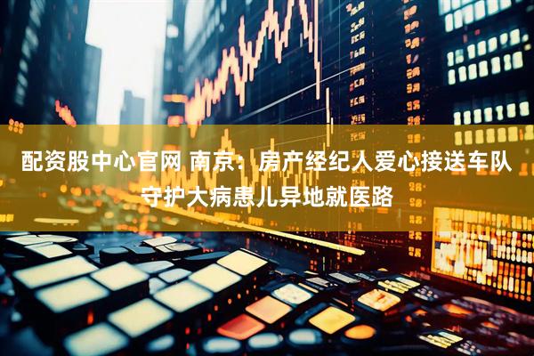 配资股中心官网 南京：房产经纪人爱心接送车队守护大病患儿异地就医路