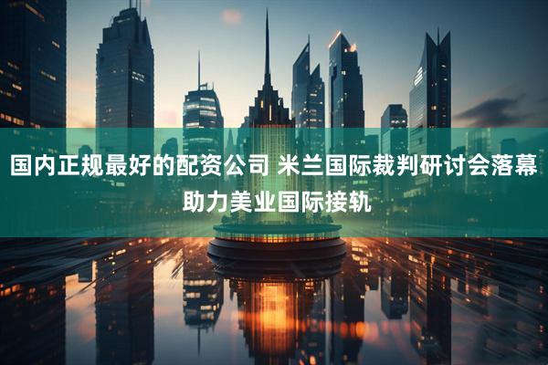 国内正规最好的配资公司 米兰国际裁判研讨会落幕 助力美业国际接轨