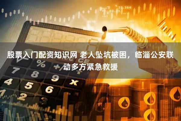 股票入门配资知识网 老人坠坑被困，临淄公安联动多方紧急救援