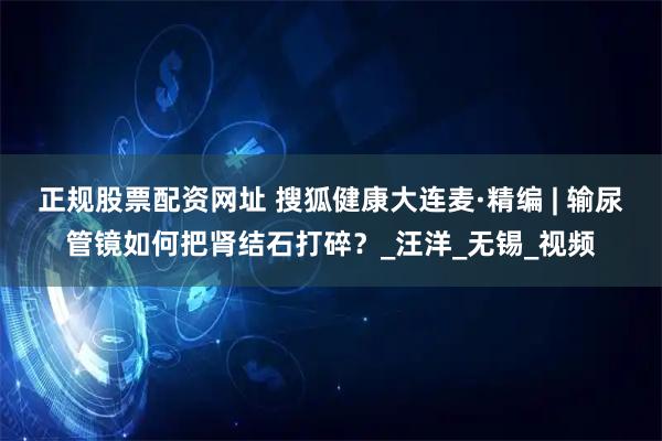 正规股票配资网址 搜狐健康大连麦·精编 | 输尿管镜如何把肾结石打碎？_汪洋_无锡_视频
