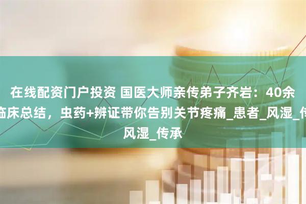 在线配资门户投资 国医大师亲传弟子齐岩：40余年临床总结，虫药+辨证带你告别关节疼痛_患者_风湿_传承