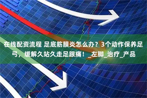 在线配资流程 足底筋膜炎怎么办？3个动作保养足弓，缓解久站久走足跟痛！_左脚_治疗_产品