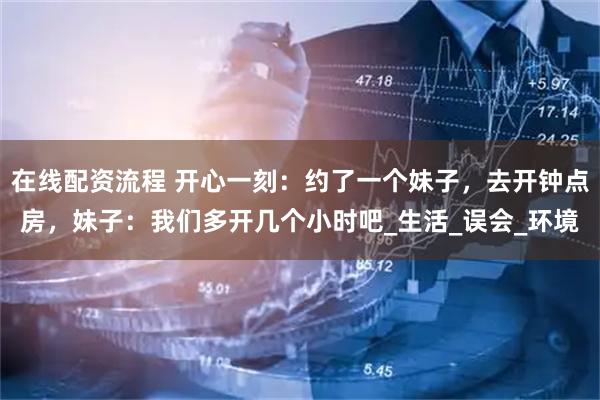 在线配资流程 开心一刻：约了一个妹子，去开钟点房，妹子：我们多开几个小时吧_生活_误会_环境