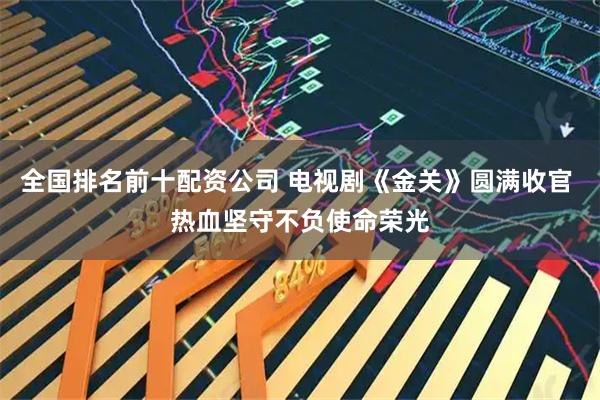 全国排名前十配资公司 电视剧《金关》圆满收官 热血坚守不负使命荣光