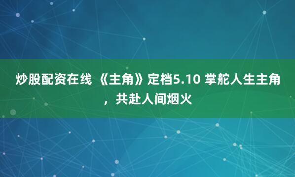 炒股配资在线 《主角》定档5.10 掌舵人生主角，共赴人间烟火