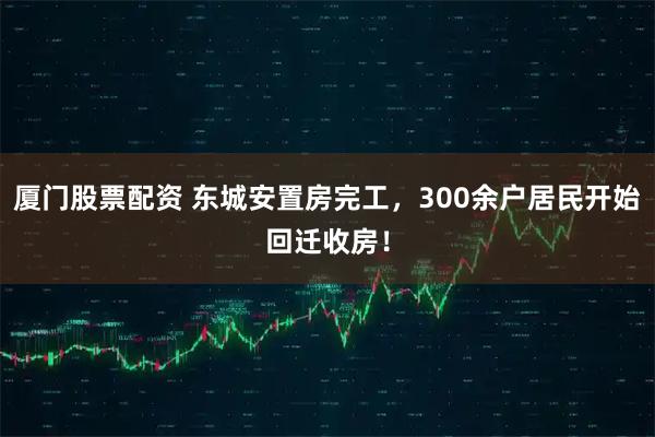 厦门股票配资 东城安置房完工，300余户居民开始回迁收房！