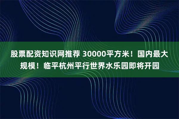 股票配资知识网推荐 30000平方米！国内最大规模！临平杭州平行世界水乐园即将开园