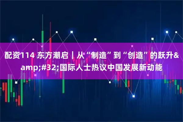 配资114 东方潮启｜从“制造”到“创造”的跃升 国际人士热议中国发展新动能